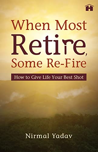 When Most Retire, Some Re-Fire: How to Give Life Your Best Shot by Nirmal Yadav