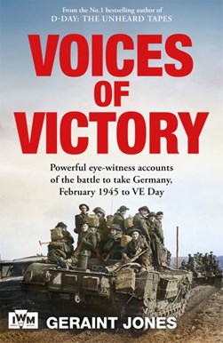 Voices of Victory: Powerful eye-witness accounts of the battle to take Germany, Feb 1945 to VE Day